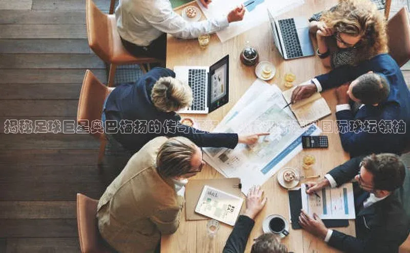 恒行6注册登录视觉中国揭秘足球巨星奥巴梅扬的传奇征程：从青涩新秀到国际球坛领袖