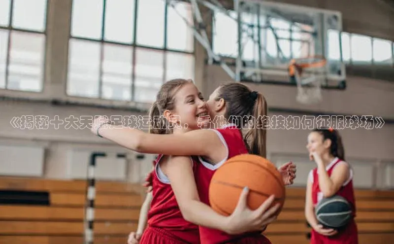 恒行6注册官网入口壹网壹创《揭秘十大天赋足球运动员，看他们的绝技如何征服球场》