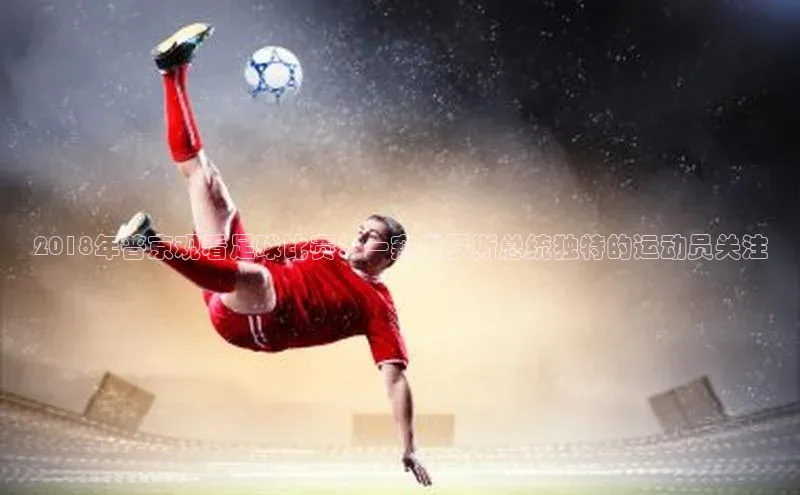 恒行6注册知乎2018年普京观看足球比赛：一窥俄罗斯总统独特的运动员关注