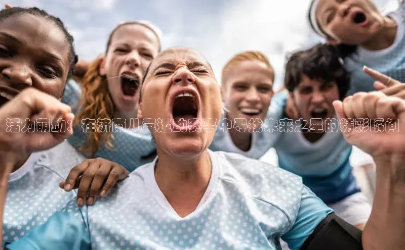 活力萌动：在济南儿童运动赛事中寻找未来之星的精彩瞬间