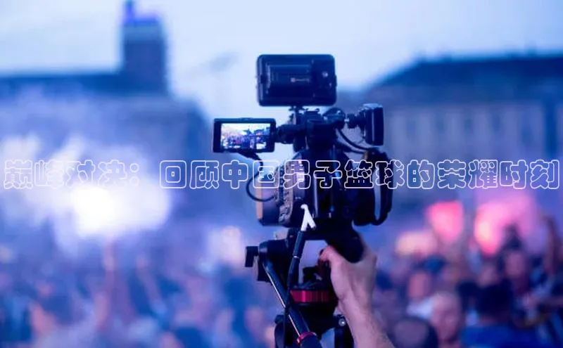 巅峰对决：回顾中国男子篮球的荣耀时刻